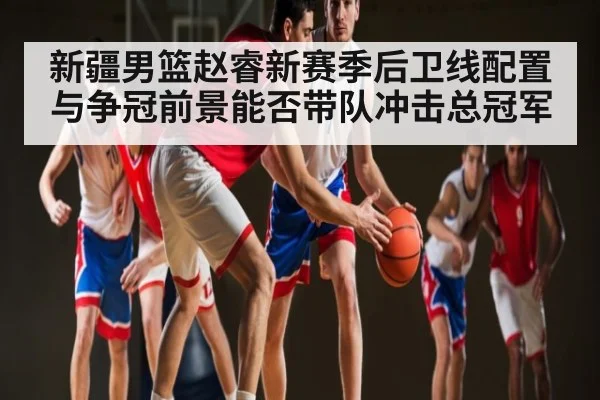 新疆男篮赵睿新赛季后卫线配置与争冠前景能否带队冲击总冠军