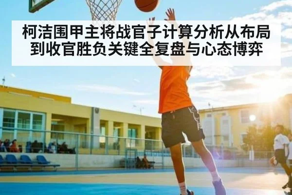 柯洁围甲主将战官子计算分析从布局到收官胜负关键全复盘与心态博弈