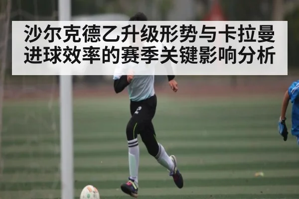 沙尔克德乙升级形势与卡拉曼进球效率的赛季关键影响分析