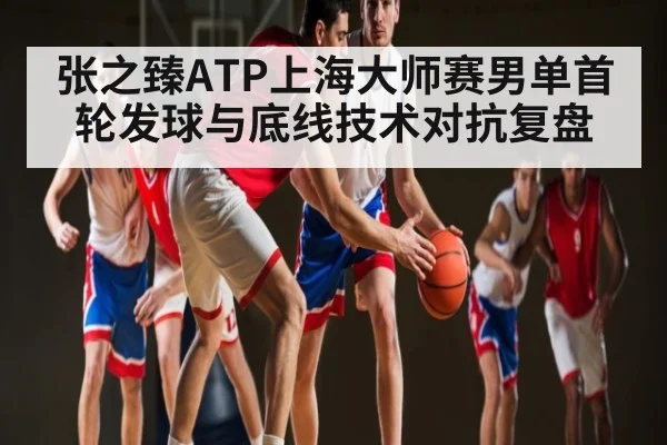 张之臻ATP上海大师赛男单首轮发球与底线技术对抗复盘