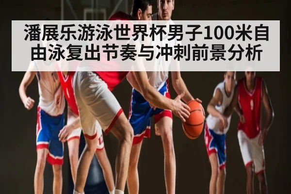 潘展乐游泳世界杯男子100米自由泳复出节奏与冲刺前景分析