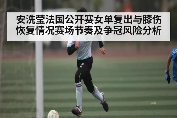 安洗莹法国公开赛女单复出与膝伤恢复情况赛场节奏及争冠风险分析